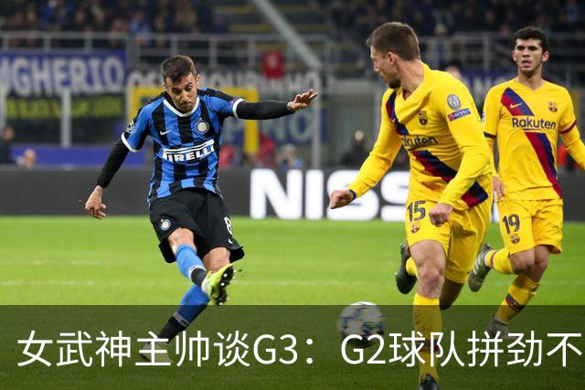 女武神主帅谈G3：G2球队拼劲不足 期待今日实现反弹