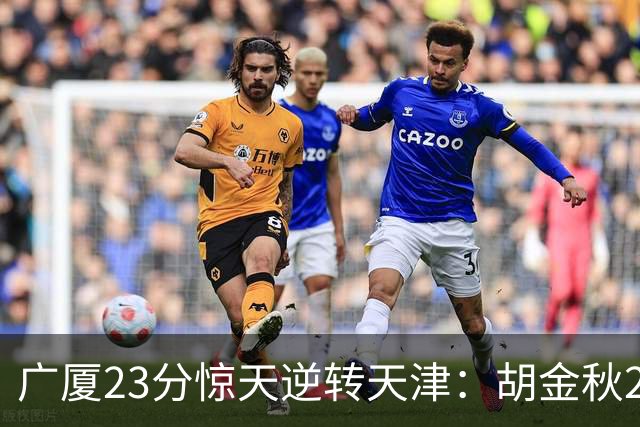 广厦23分惊天逆转天津：胡金秋21+7 威尔斯27+6蒋祺禹23分