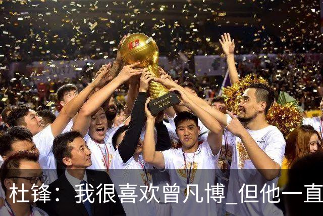 杜锋：我很喜欢曾凡博 但他一直受伤 表现好的几场比赛都是打广东