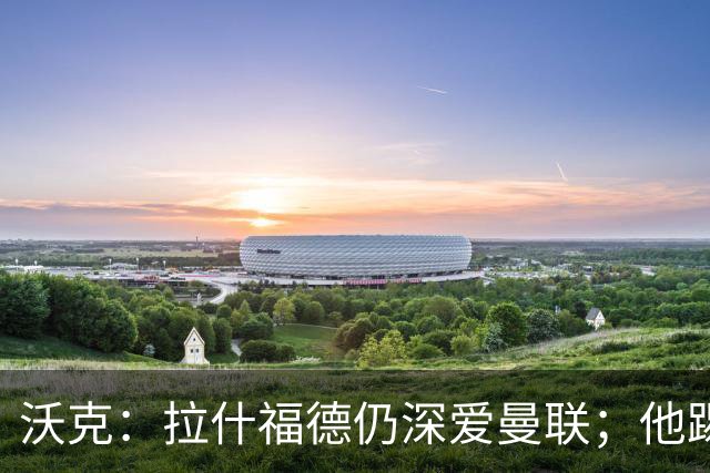 沃克：拉什福德仍深爱曼联；他踢中锋可能有奇效 还需要稳定机会