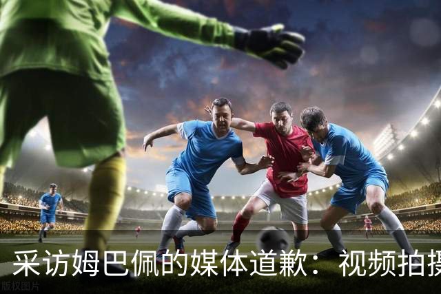 采访姆巴佩的媒体道歉：视频拍摄于4月！冒犯中国人民 致以诚挚歉意
