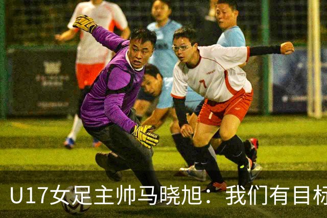 U17女足主帅马晓旭：我们有目标，会一步一步去实现